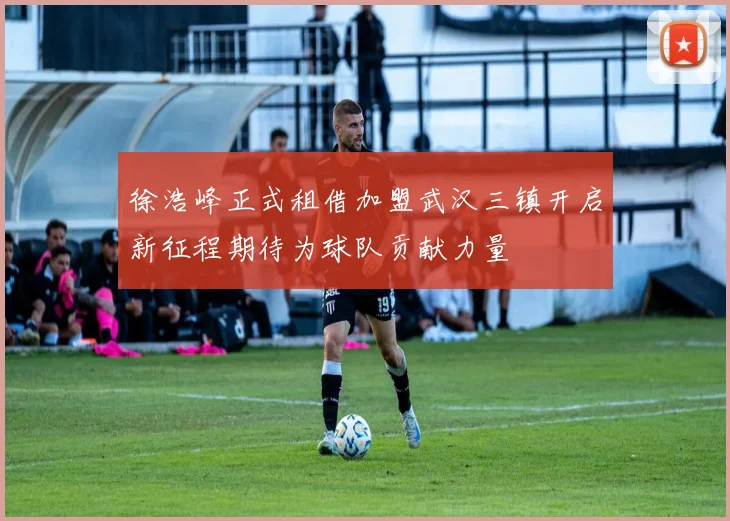 徐浩峰正式租借加盟武汉三镇开启新征程期待为球队贡献力量