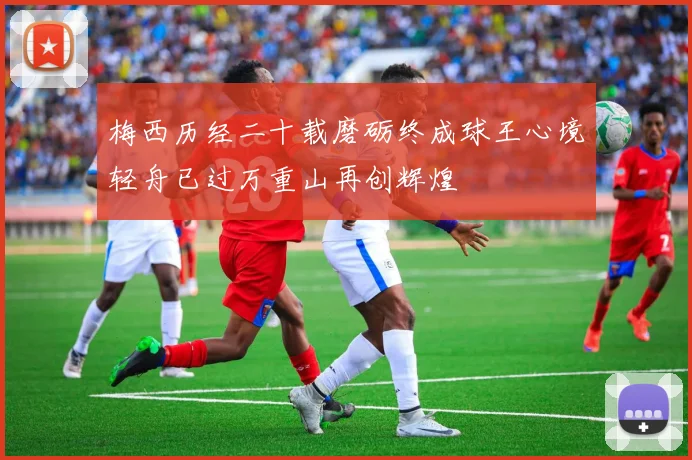 梅西历经二十载磨砺终成球王心境轻舟已过万重山再创辉煌