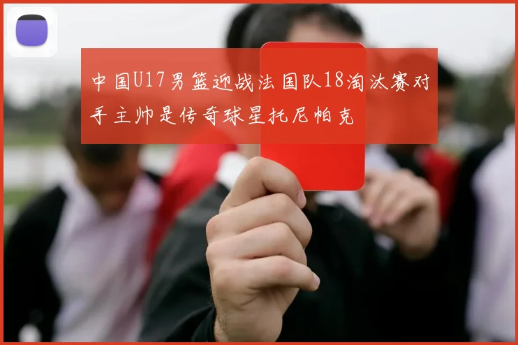 中国U17男篮迎战法国队18淘汰赛对手主帅是传奇球星托尼帕克