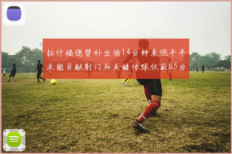 拉什福德替补出场14分钟表现平平未能贡献射门和关键传球仅获65分