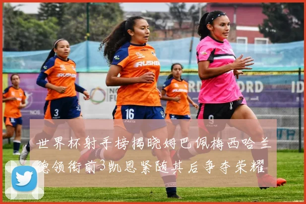 世界杯射手榜揭晓姆巴佩梅西哈兰德领衔前3凯恩紧随其后争夺荣耀