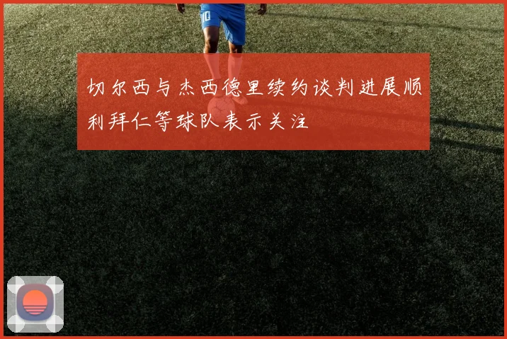 切尔西与杰西德里续约谈判进展顺利拜仁等球队表示关注