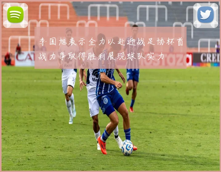 李国旭表示全力以赴迎战足协杯首战力争取得胜利展现球队实力