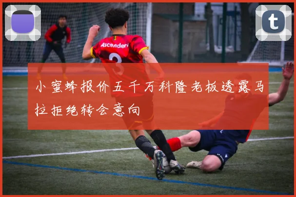 小蜜蜂报价五千万科隆老板透露马拉拒绝转会意向