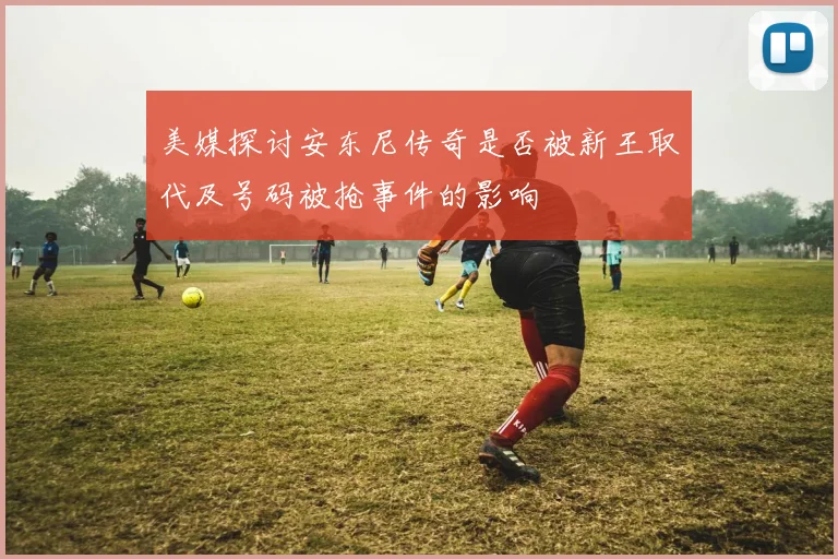 美媒探讨安东尼传奇是否被新王取代及号码被抢事件的影响