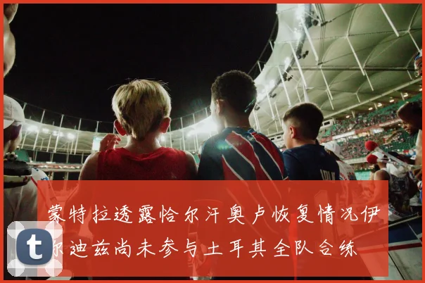 蒙特拉透露恰尔汗奥卢恢复情况伊尔迪兹尚未参与土耳其全队合练
