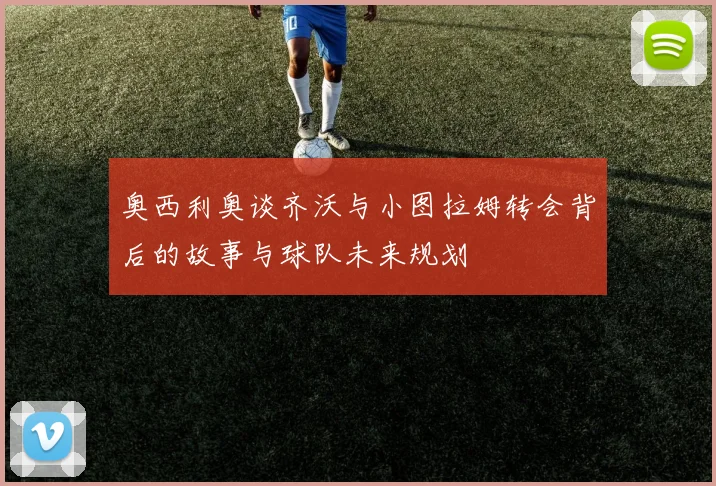 奥西利奥谈齐沃与小图拉姆转会背后的故事与球队未来规划