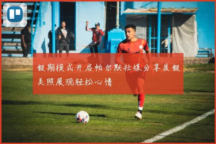 假期模式开启帕尔默社媒分享度假美照展现轻松心情