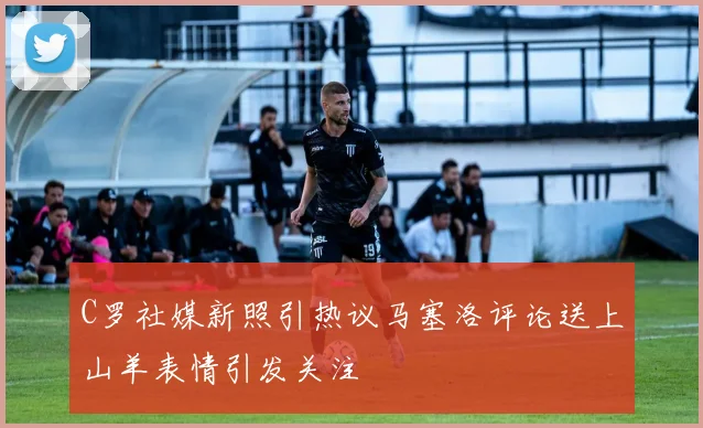 C罗社媒新照引热议马塞洛评论送上山羊表情引发关注