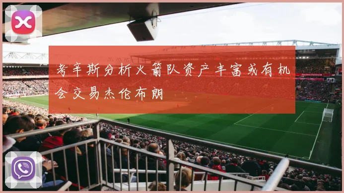 考辛斯分析火箭队资产丰富或有机会交易杰伦布朗