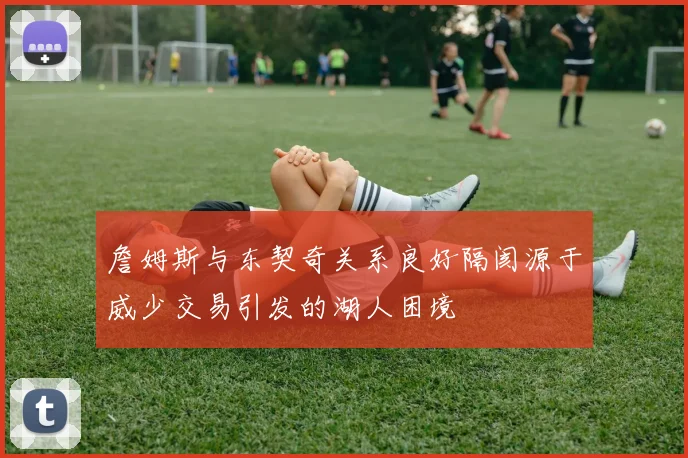 詹姆斯与东契奇关系良好隔阂源于威少交易引发的湖人困境