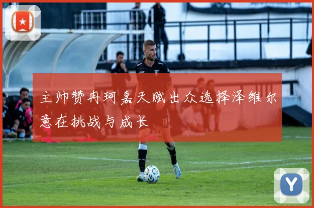 主帅赞冉珂嘉天赋出众选择泽维尔意在挑战与成长