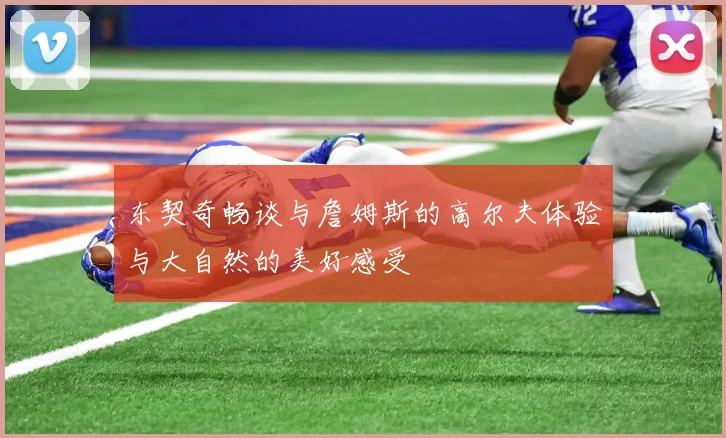 东契奇畅谈与詹姆斯的高尔夫体验与大自然的美好感受