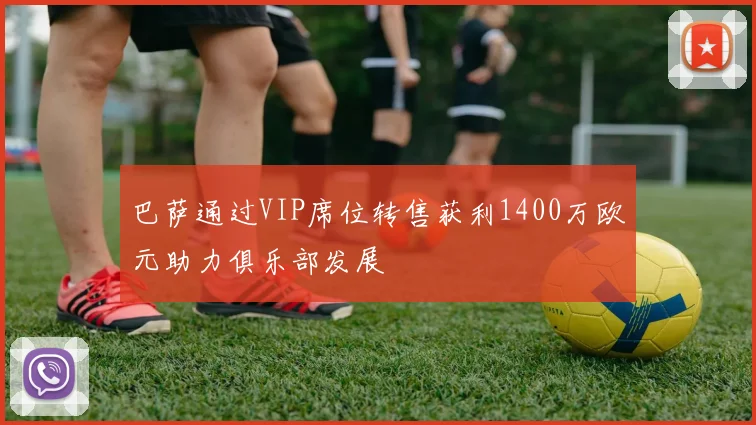 巴萨通过VIP席位转售获利1400万欧元助力俱乐部发展